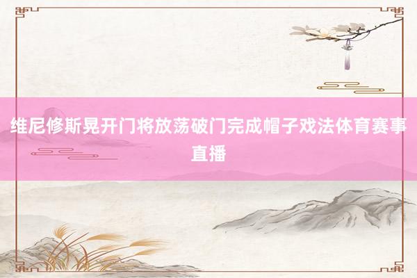 维尼修斯晃开门将放荡破门完成帽子戏法体育赛事直播