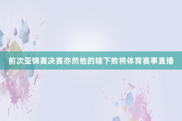 前次亚锦赛决赛亦然他的辖下败将体育赛事直播