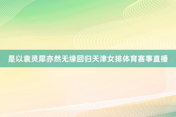 是以袁灵犀亦然无缘回归天津女排体育赛事直播