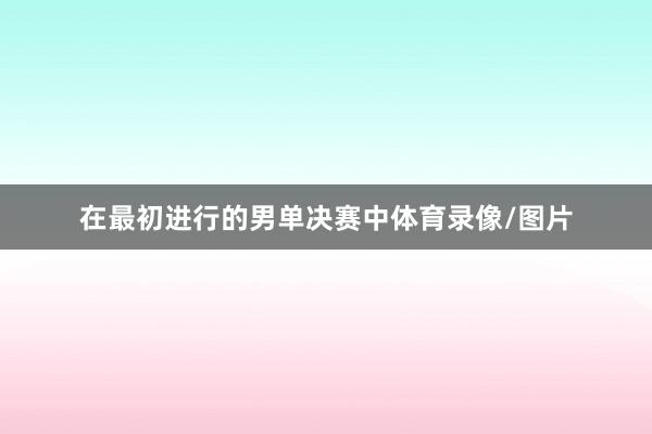 在最初进行的男单决赛中体育录像/图片