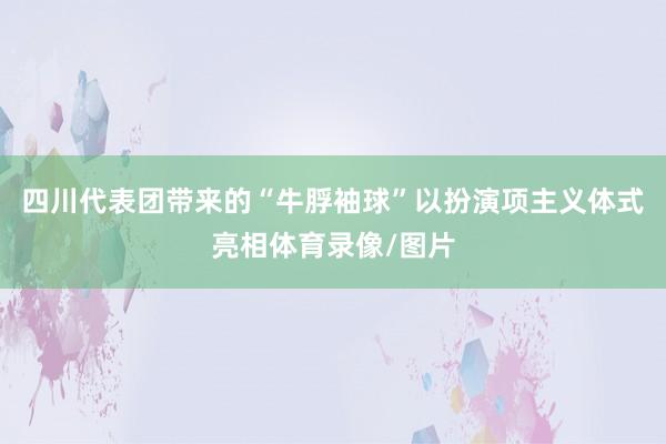 四川代表团带来的“牛脬袖球”以扮演项主义体式亮相体育录像/图片