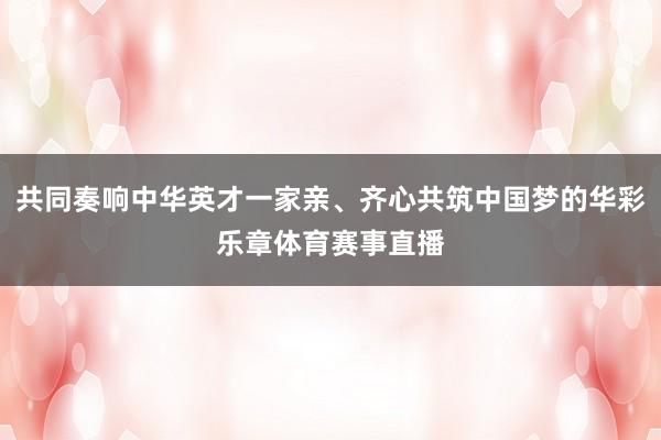 共同奏响中华英才一家亲、齐心共筑中国梦的华彩乐章体育赛事直播