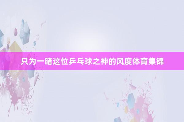 只为一睹这位乒乓球之神的风度体育集锦