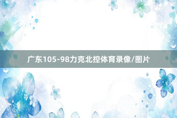 广东105-98力克北控体育录像/图片