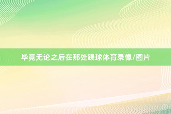 毕竟无论之后在那处踢球体育录像/图片