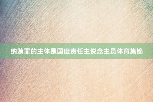 纳贿罪的主体是国度责任主说念主员体育集锦
