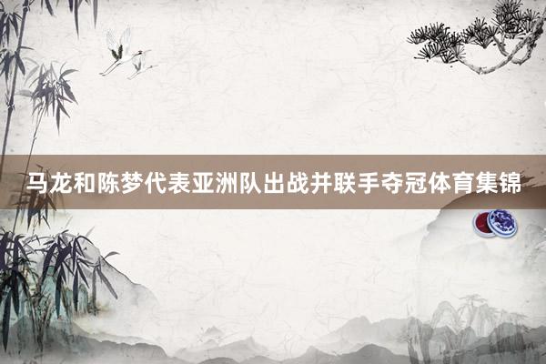 马龙和陈梦代表亚洲队出战并联手夺冠体育集锦