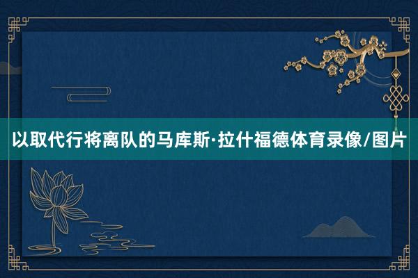 以取代行将离队的马库斯·拉什福德体育录像/图片
