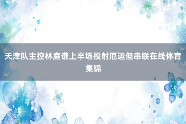 天津队主控林庭谦上半场投射厄运但串联在线体育集锦