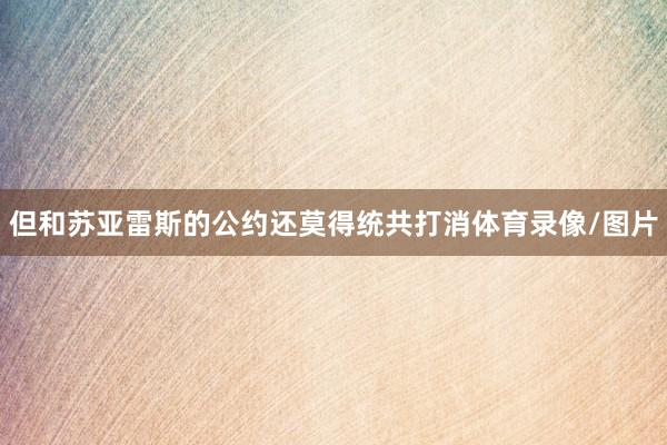 但和苏亚雷斯的公约还莫得统共打消体育录像/图片