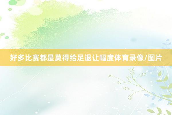 好多比赛都是莫得给足退让幅度体育录像/图片