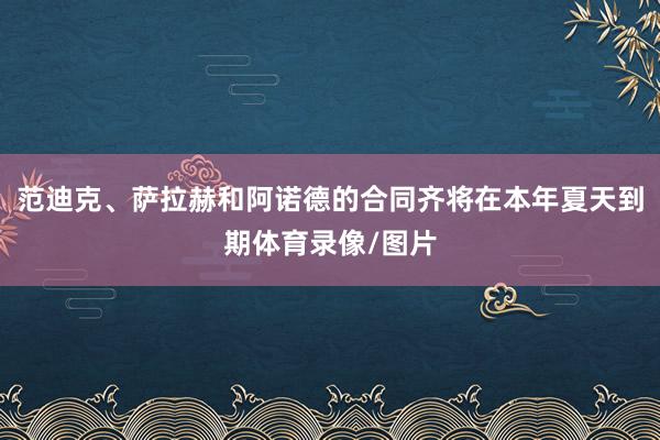 范迪克、萨拉赫和阿诺德的合同齐将在本年夏天到期体育录像/图片