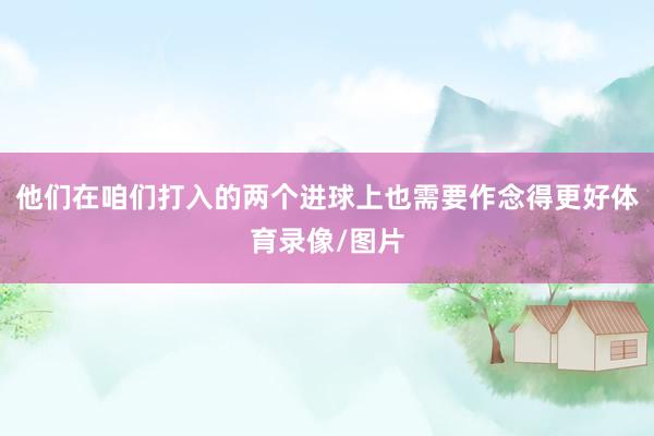 他们在咱们打入的两个进球上也需要作念得更好体育录像/图片