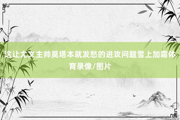 这让尤文主帅莫塔本就发愁的进攻问题雪上加霜体育录像/图片