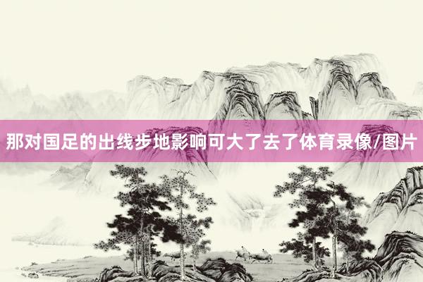 那对国足的出线步地影响可大了去了体育录像/图片