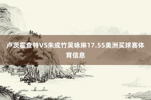 卢茨霍查特VS朱成竹吴咏琳17.55美洲买球赛体育信息