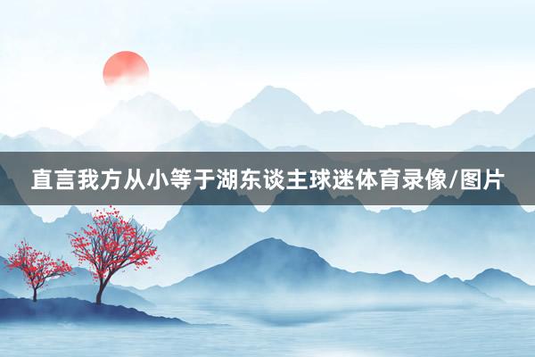 直言我方从小等于湖东谈主球迷体育录像/图片