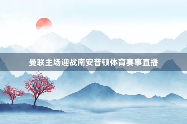 曼联主场迎战南安普顿体育赛事直播