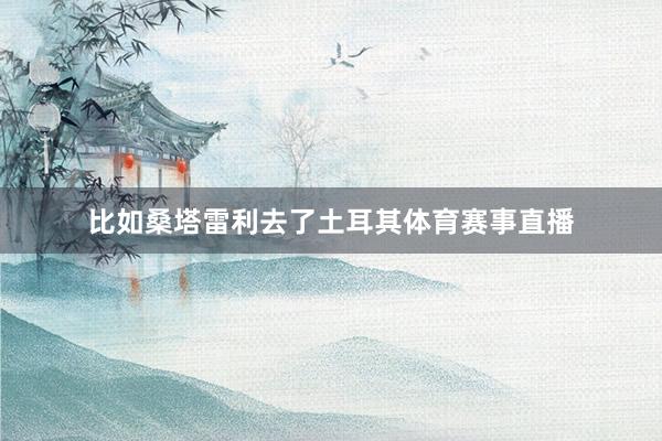 比如桑塔雷利去了土耳其体育赛事直播