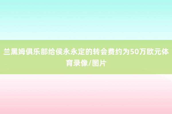 兰黑姆俱乐部给侯永永定的转会费约为50万欧元体育录像/图片