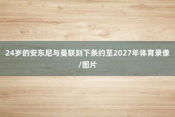 24岁的安东尼与曼联刻下条约至2027年体育录像/图片