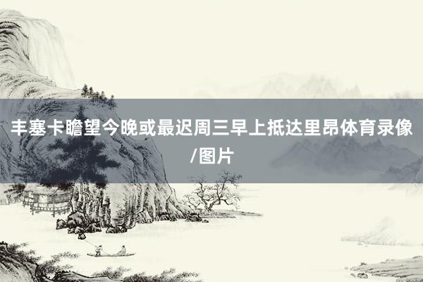 丰塞卡瞻望今晚或最迟周三早上抵达里昂体育录像/图片