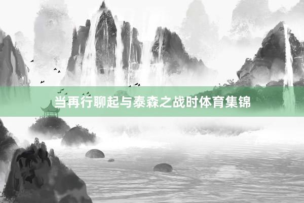 当再行聊起与泰森之战时体育集锦