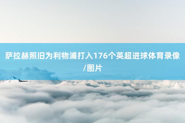萨拉赫照旧为利物浦打入176个英超进球体育录像/图片