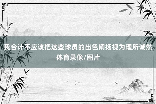 我合计不应该把这些球员的出色阐扬视为理所诚然体育录像/图片