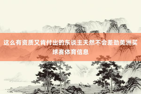 这么有资质又肯付出的东谈主天然不会差劲美洲买球赛体育信息