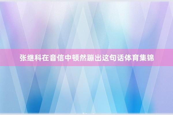 张继科在音信中顿然蹦出这句话体育集锦
