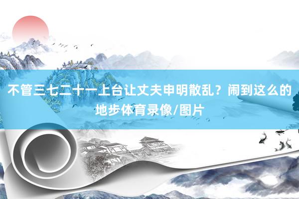 不管三七二十一上台让丈夫申明散乱？闹到这么的地步体育录像/图片