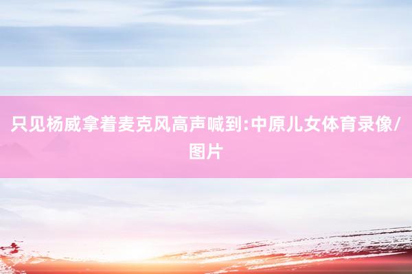 只见杨威拿着麦克风高声喊到:中原儿女体育录像/图片