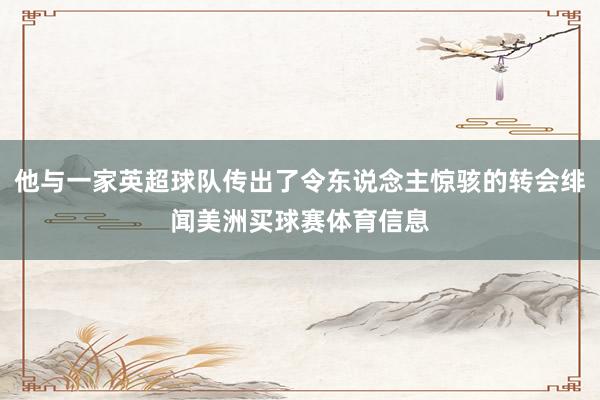 他与一家英超球队传出了令东说念主惊骇的转会绯闻美洲买球赛体育信息