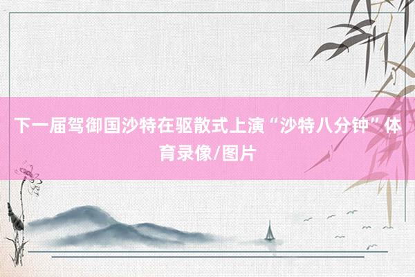 下一届驾御国沙特在驱散式上演“沙特八分钟”体育录像/图片