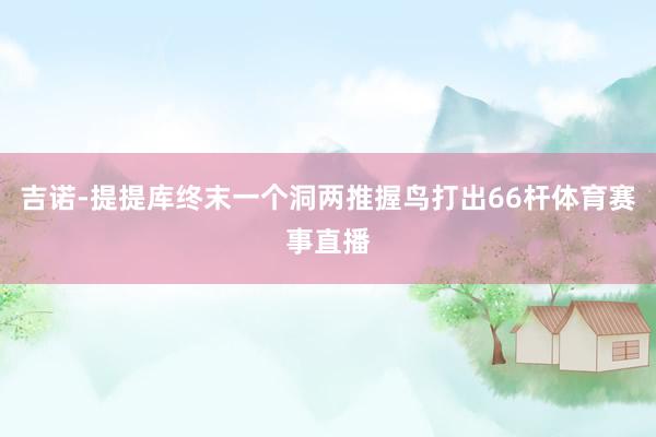 吉诺-提提库终末一个洞两推握鸟打出66杆体育赛事直播