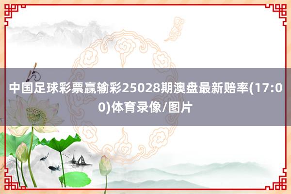 中国足球彩票赢输彩25028期澳盘最新赔率(17:00)体育录像/图片