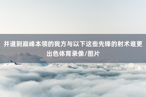 并道到巅峰本领的我方与以下这些先锋的射术谁更出色体育录像/图片