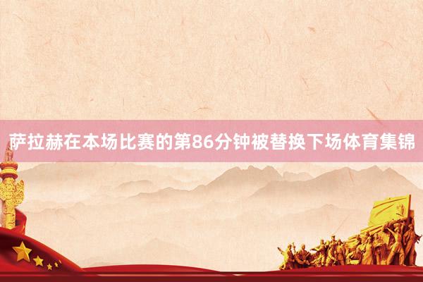 萨拉赫在本场比赛的第86分钟被替换下场体育集锦