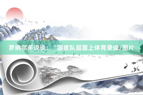 罗纳尔多说谈:“国度队层面上体育录像/图片