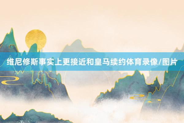 维尼修斯事实上更接近和皇马续约体育录像/图片