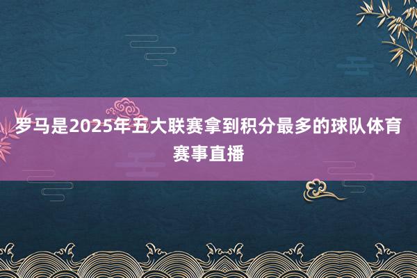 罗马是2025年五大联赛拿到积分最多的球队体育赛事直播