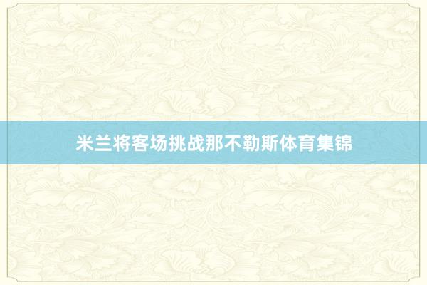 米兰将客场挑战那不勒斯体育集锦
