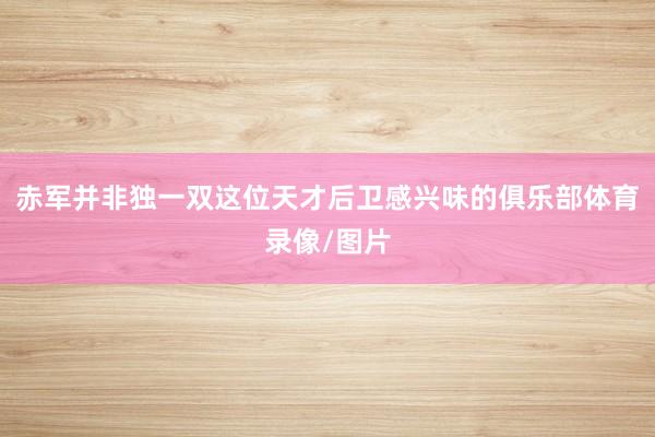 赤军并非独一双这位天才后卫感兴味的俱乐部体育录像/图片