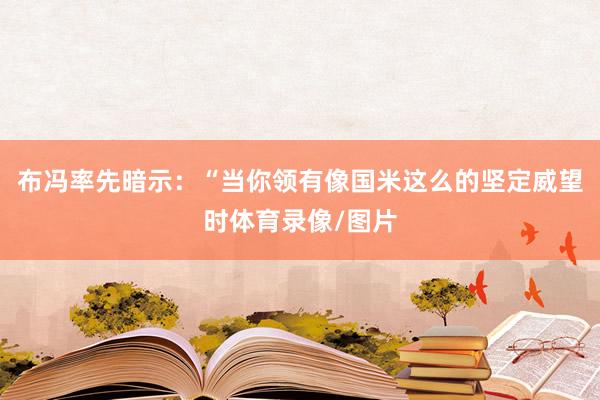 布冯率先暗示：“当你领有像国米这么的坚定威望时体育录像/图片
