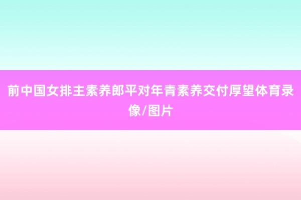 前中国女排主素养郎平对年青素养交付厚望体育录像/图片