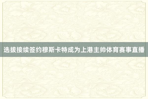 选拔接续签约穆斯卡特成为上港主帅体育赛事直播