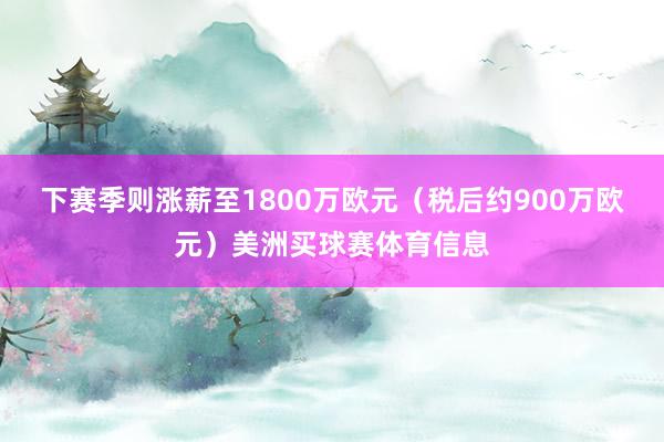 下赛季则涨薪至1800万欧元（税后约900万欧元）美洲买球赛体育信息