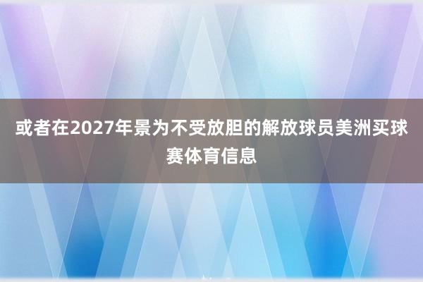或者在2027年景为不受放胆的解放球员美洲买球赛体育信息