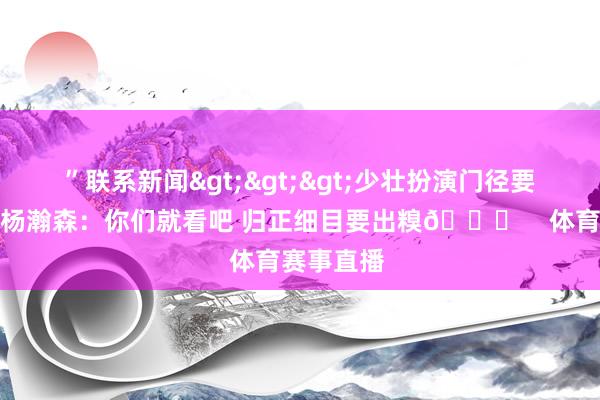 ”联系新闻>>>少壮扮演门径要唱什么？杨瀚森：你们就看吧 归正细目要出糗😂    体育赛事直播